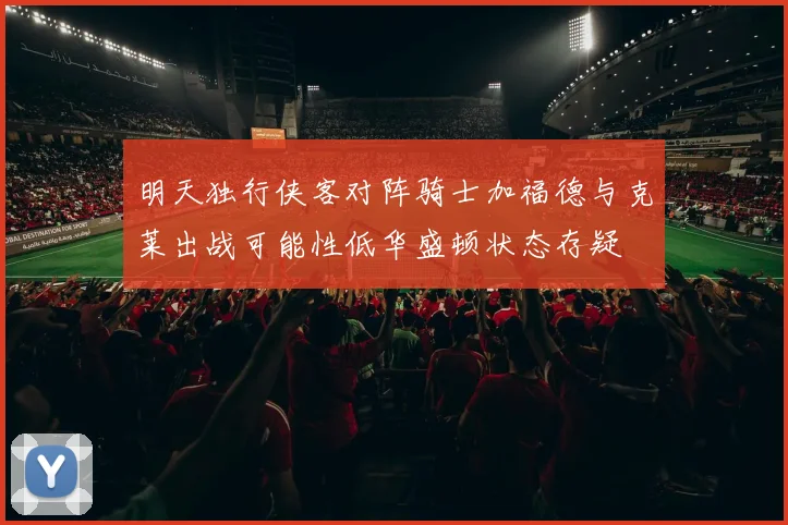 明天独行侠客对阵骑士加福德与克莱出战可能性低华盛顿状态存疑