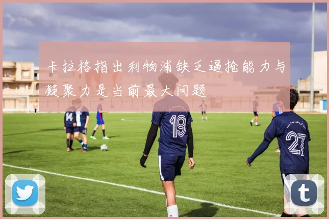 卡拉格指出利物浦缺乏逼抢能力与凝聚力是当前最大问题
