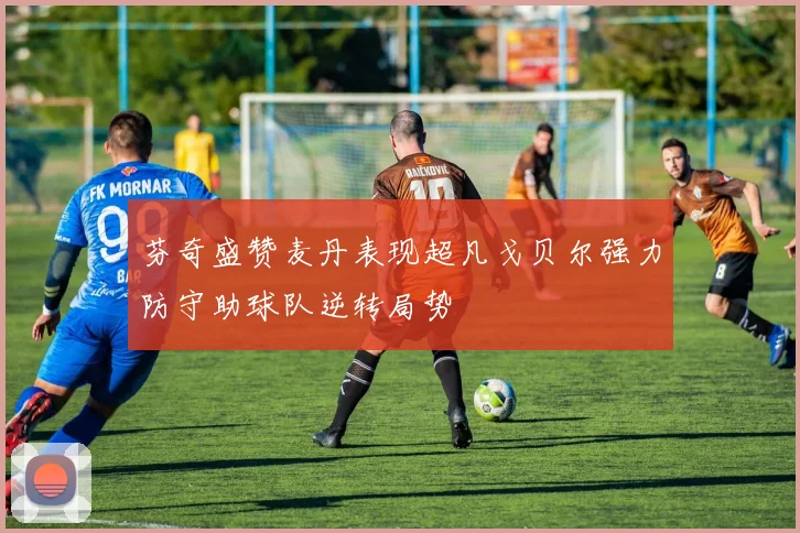 芬奇盛赞麦丹表现超凡戈贝尔强力防守助球队逆转局势