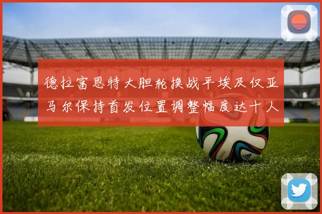 德拉富恩特大胆轮换战平埃及仅亚马尔保持首发位置调整幅度达十人之多