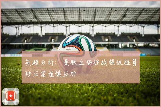 英超分析：曼联主场迎战强敌胜算渺茫需谨慎应对