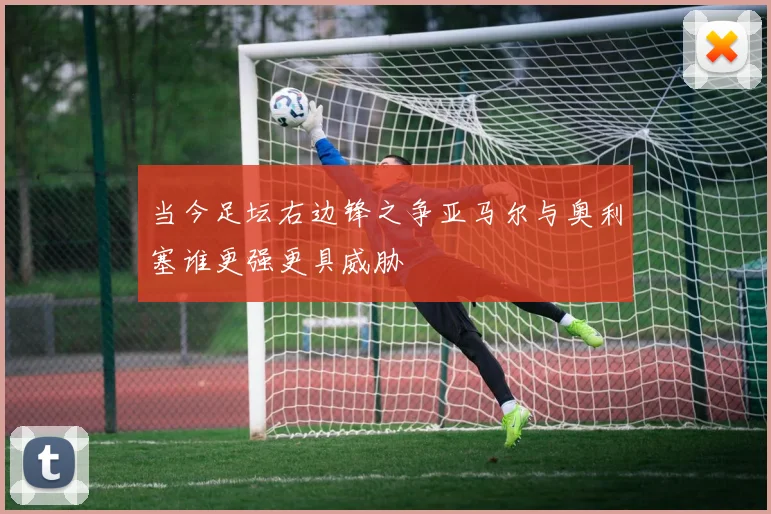当今足坛右边锋之争亚马尔与奥利塞谁更强更具威胁