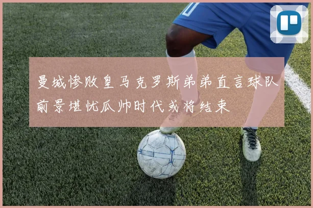 曼城惨败皇马克罗斯弟弟直言球队前景堪忧瓜帅时代或将结束