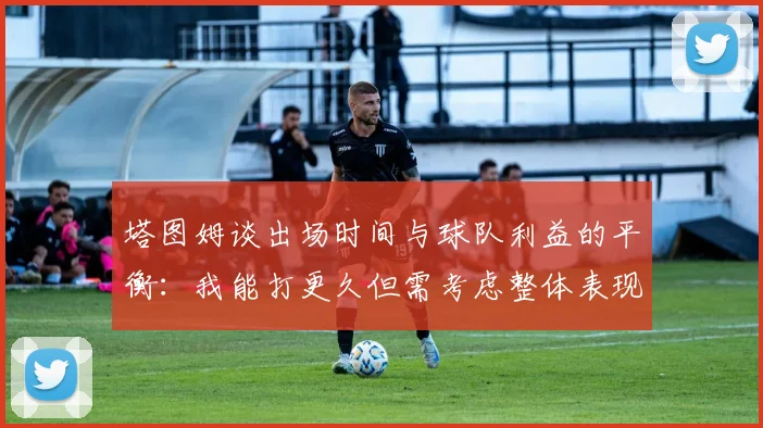 塔图姆谈出场时间与球队利益的平衡：我能打更久但需考虑整体表现
