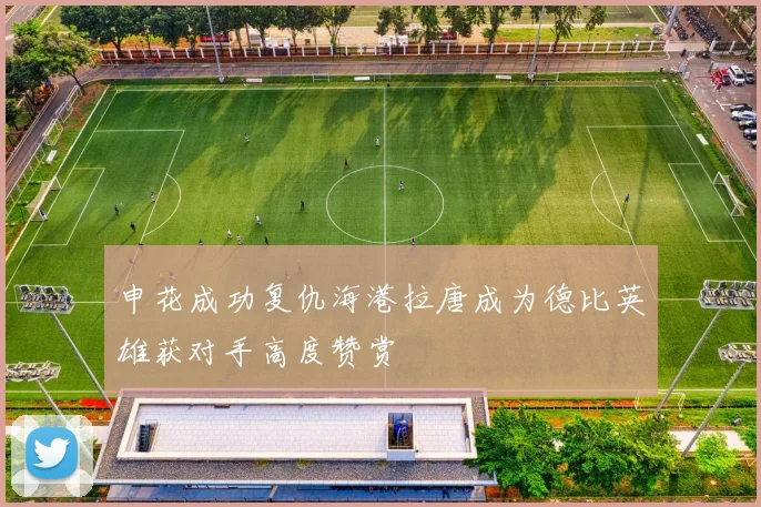 申花成功复仇海港拉唐成为德比英雄获对手高度赞赏