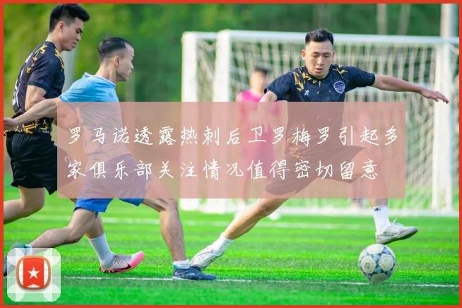 罗马诺透露热刺后卫罗梅罗引起多家俱乐部关注情况值得密切留意