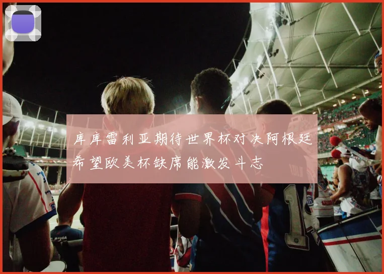 库库雷利亚期待世界杯对决阿根廷希望欧美杯缺席能激发斗志