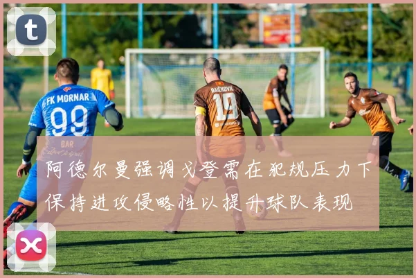 阿德尔曼强调戈登需在犯规压力下保持进攻侵略性以提升球队表现
