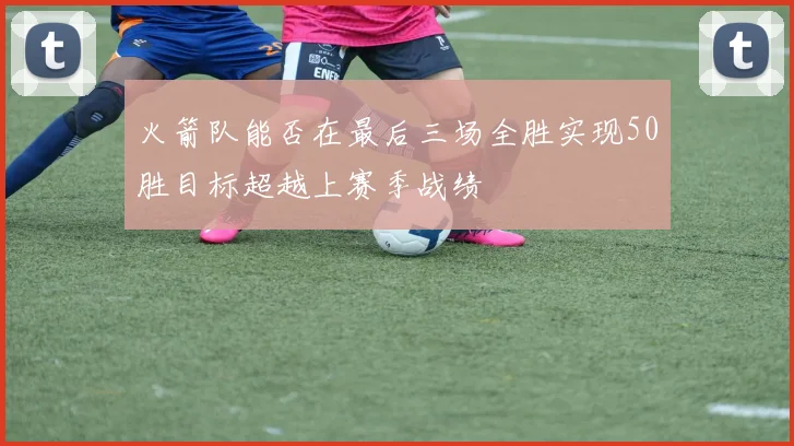 火箭队能否在最后三场全胜实现50胜目标超越上赛季战绩