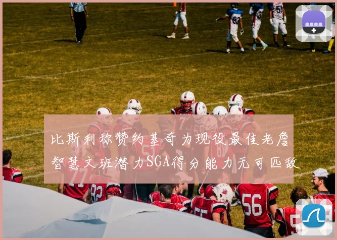 比斯利称赞约基奇为现役最佳老詹智慧文班潜力SGA得分能力无可匹敌