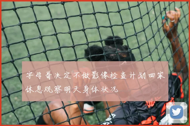 字母哥决定不做影像检查计划回家休息观察明天身体状况