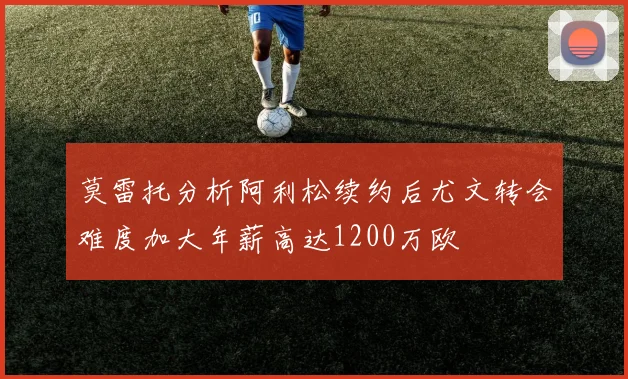莫雷托分析阿利松续约后尤文转会难度加大年薪高达1200万欧